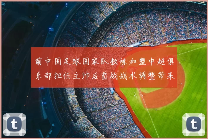 前中国足球国家队教练加盟中超俱乐部担任主帅后首战战术调整带来积极影响