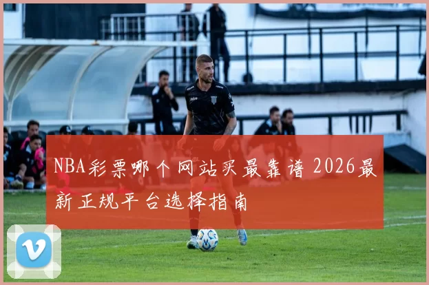 NBA彩票哪个网站买最靠谱 2026最新正规平台选择指南