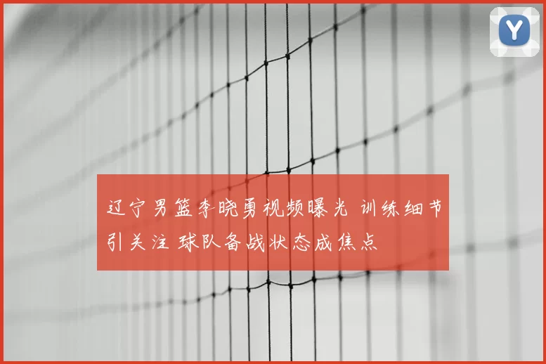 辽宁男篮李晓勇视频曝光 训练细节引关注 球队备战状态成焦点