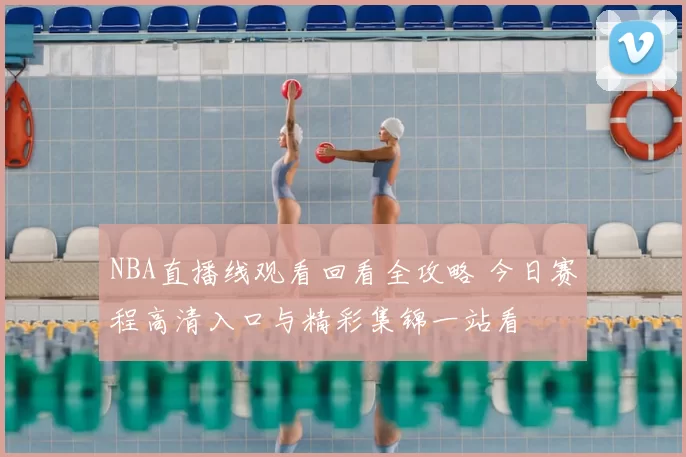 NBA直播线观看回看全攻略 今日赛程高清入口与精彩集锦一站看