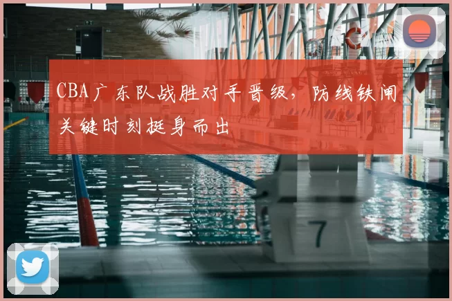CBA广东队战胜对手晋级，防线铁闸关键时刻挺身而出