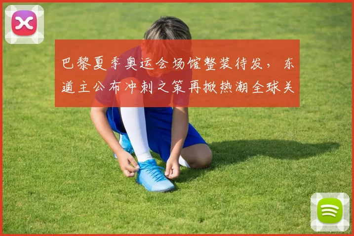 巴黎夏季奥运会场馆整装待发,东道主公布冲刺之策再掀热潮全球关注期待启幕