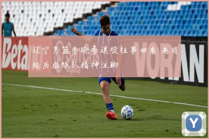 辽宁男篮李晓勇退役往事回看 老将经历成球队精神注脚