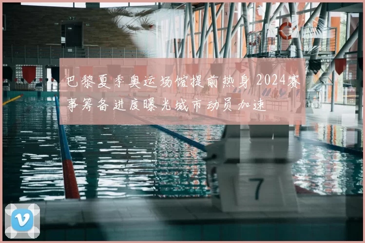 巴黎夏季奥运场馆提前热身 2024赛事筹备进度曝光城市动员加速