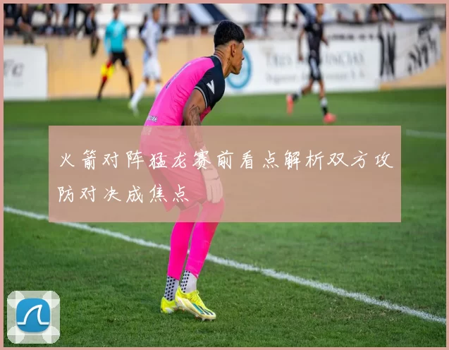 火箭对阵猛龙赛前看点解析双方攻防对决成焦点