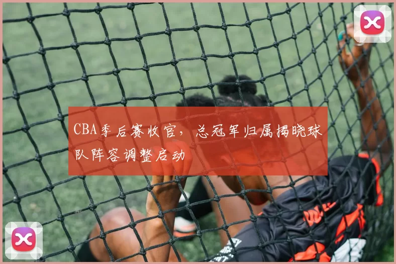 CBA季后赛收官,总冠军归属揭晓球队阵容调整启动