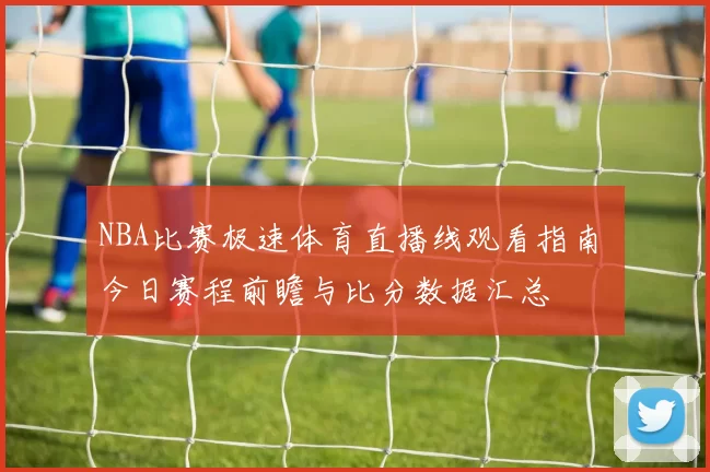 NBA比赛极速体育直播线观看指南 今日赛程前瞻与比分数据汇总