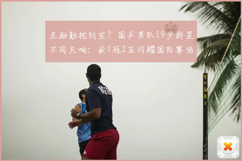 王励勤挖到宝?国乒男队19岁新星不同凡响:获1冠2亚闪耀国际赛场