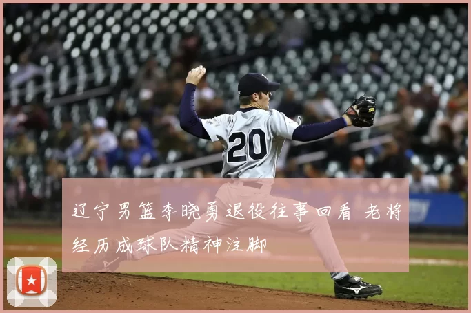 辽宁男篮李晓勇退役往事回看 老将经历成球队精神注脚