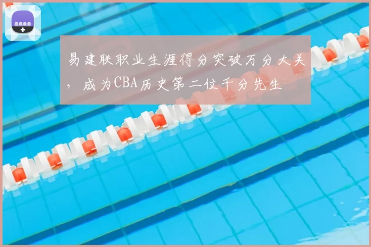 易建联职业生涯得分突破万分大关,成为CBA历史第二位千分先生