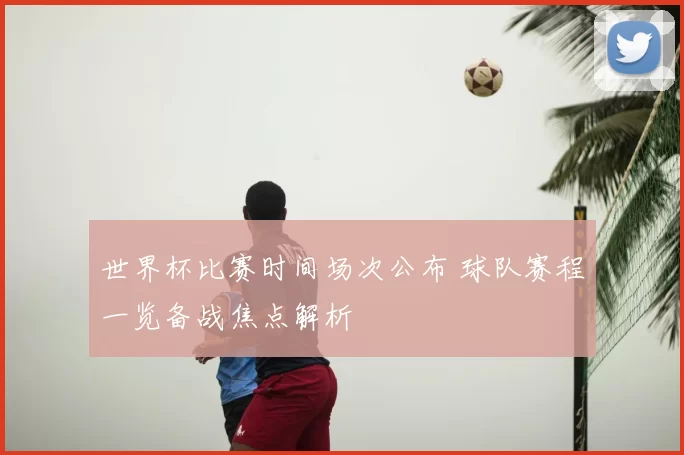 世界杯比赛时间场次公布 球队赛程一览备战焦点解析