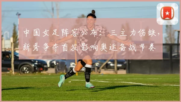 中国女足阵容公布：三主力伤缺，新秀争夺首发影响奥运备战节奏