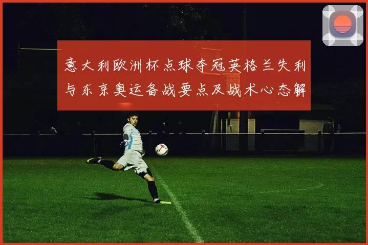 意大利欧洲杯点球夺冠英格兰失利与东京奥运备战要点及战术心态解读