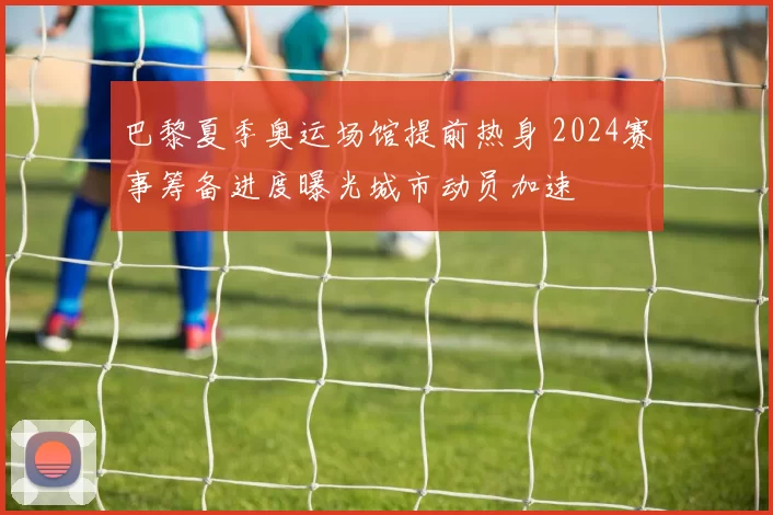 巴黎夏季奥运场馆提前热身 2024赛事筹备进度曝光城市动员加速