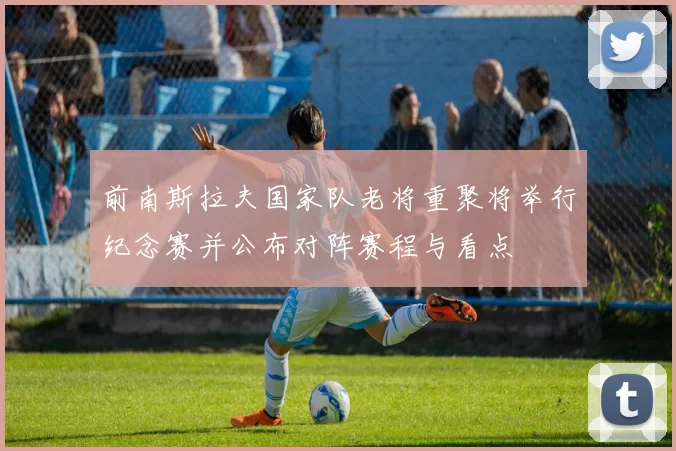 前南斯拉夫国家队老将重聚将举行纪念赛并公布对阵赛程与看点