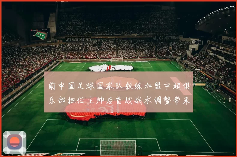 前中国足球国家队教练加盟中超俱乐部担任主帅后首战战术调整带来积极影响