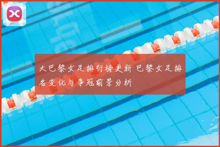 大巴黎女足排行榜更新 巴黎女足排名变化与争冠前景分析