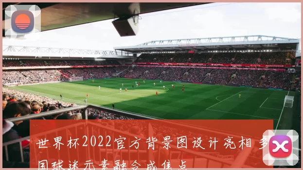 世界杯2022官方背景图设计亮相 多国球迷元素融合成焦点