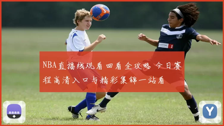 NBA直播线观看回看全攻略 今日赛程高清入口与精彩集锦一站看