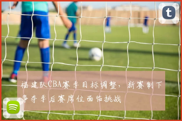 福建队CBA赛季目标调整，新赛制下争夺季后赛席位面临挑战