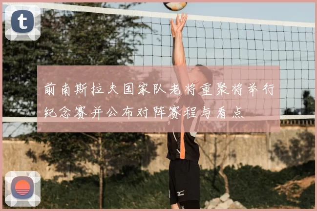 前南斯拉夫国家队老将重聚将举行纪念赛并公布对阵赛程与看点