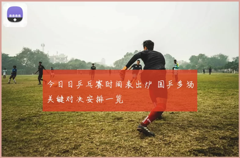 今日日乒乓赛时间表出炉 国乒多场关键对决安排一览