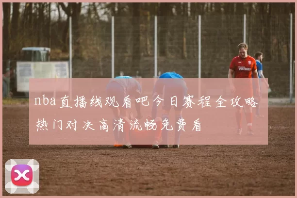 nba直播线观看吧今日赛程全攻略 热门对决高清流畅免费看