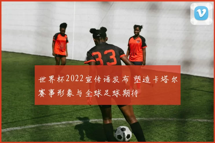世界杯2022宣传语发布 塑造卡塔尔赛事形象与全球足球期待