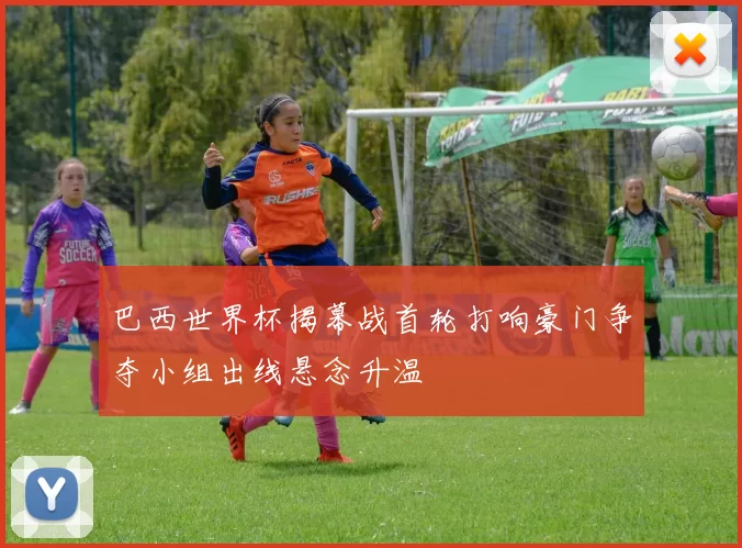 巴西世界杯揭幕战首轮打响豪门争夺小组出线悬念升温