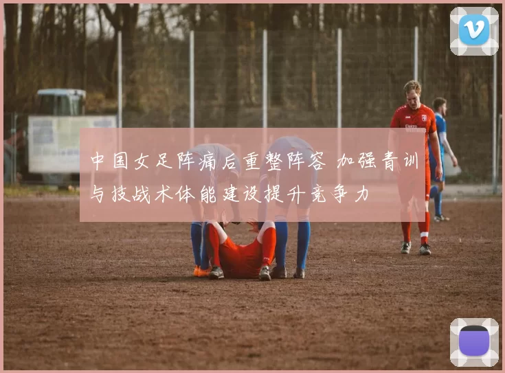 中国女足阵痛后重整阵容 加强青训与技战术体能建设提升竞争力