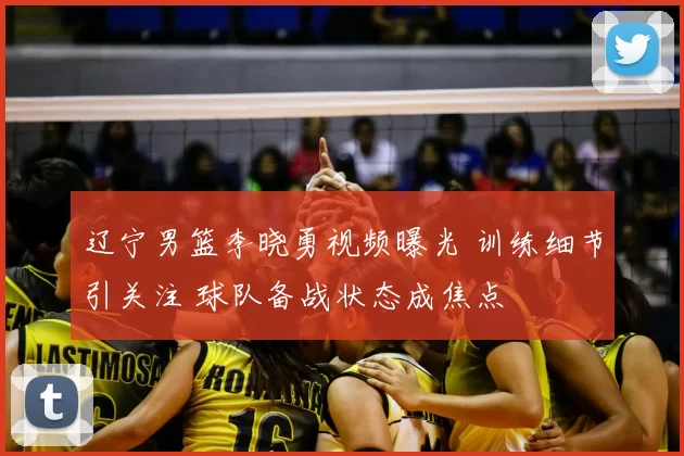 辽宁男篮李晓勇视频曝光 训练细节引关注 球队备战状态成焦点