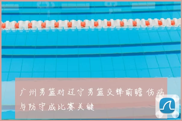 广州男篮对辽宁男篮交锋前瞻 伤病与防守成比赛关键