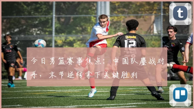 今日男篮赛事焦点：中国队鏖战对手，末节逆转拿下关键胜利