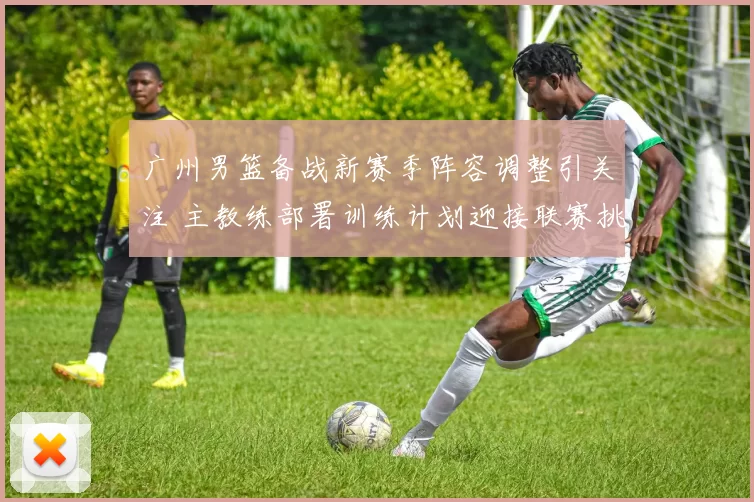 广州男篮备战新赛季阵容调整引关注 主教练部署训练计划迎接联赛挑战