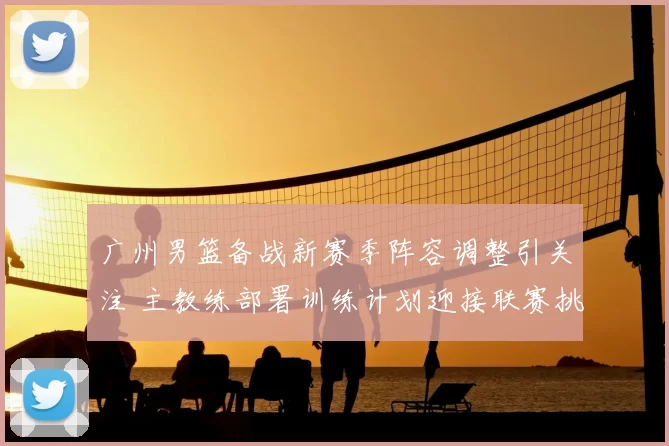 广州男篮备战新赛季阵容调整引关注 主教练部署训练计划迎接联赛挑战