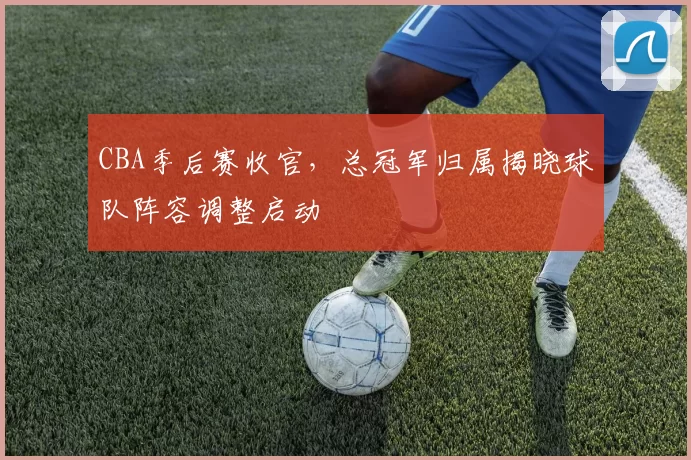 CBA季后赛收官，总冠军归属揭晓球队阵容调整启动