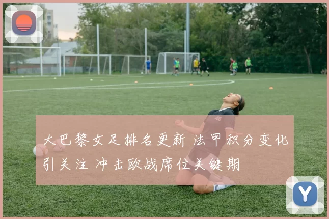 大巴黎女足排名更新 法甲积分变化引关注 冲击欧战席位关键期