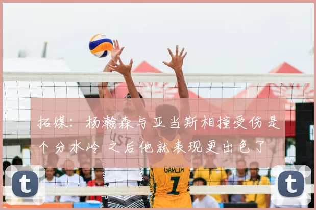 拓媒:杨瀚森与亚当斯相撞受伤是个分水岭 之后他就表现更出色了