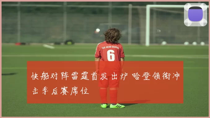 快船对阵雷霆首发出炉 哈登领衔冲击季后赛席位