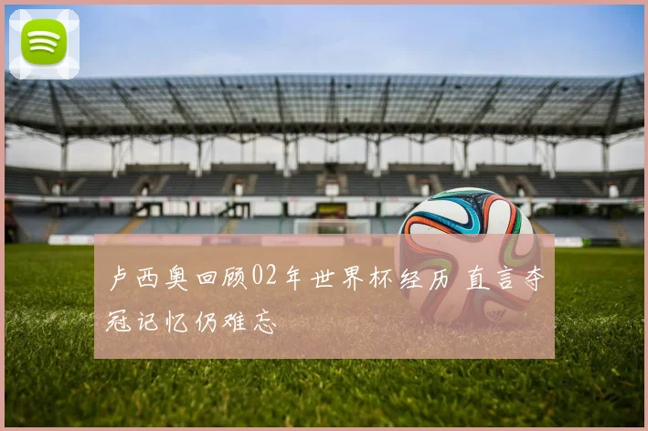 卢西奥回顾02年世界杯经历 直言夺冠记忆仍难忘
