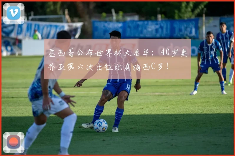 墨西哥公布世界杯大名单：40岁奥乔亚第六次出征比肩梅西C罗！