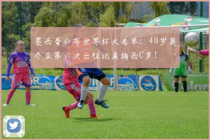 墨西哥公布世界杯大名单：40岁奥乔亚第六次出征比肩梅西C罗！