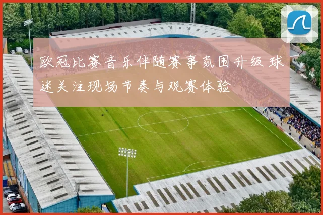 欧冠比赛音乐伴随赛事氛围升级 球迷关注现场节奏与观赛体验