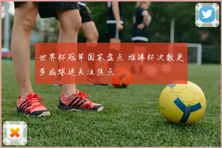 世界杯冠军国家盘点 谁捧杯次数更多成球迷关注焦点
