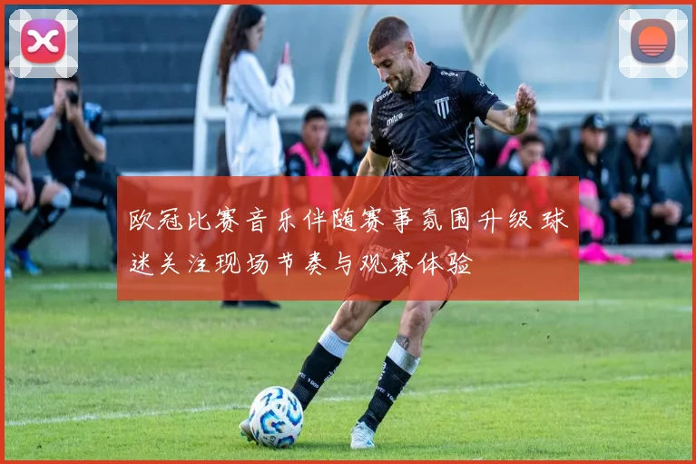 欧冠比赛音乐伴随赛事氛围升级 球迷关注现场节奏与观赛体验