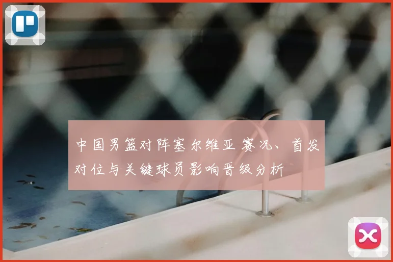 中国男篮对阵塞尔维亚 赛况、首发对位与关键球员影响晋级分析