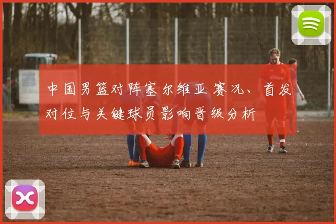 中国男篮对阵塞尔维亚 赛况、首发对位与关键球员影响晋级分析