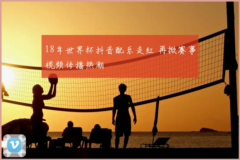 18年世界杯抖音配乐走红 再掀赛事视频传播热潮